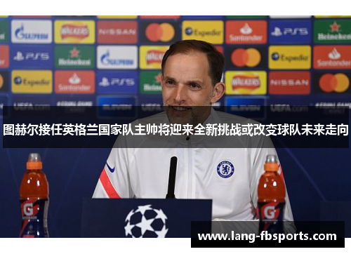 图赫尔接任英格兰国家队主帅将迎来全新挑战或改变球队未来走向