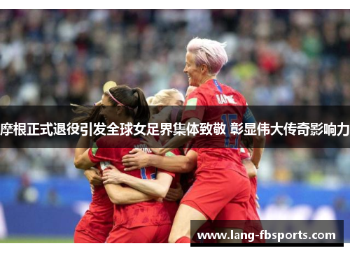 摩根正式退役引发全球女足界集体致敬 彰显伟大传奇影响力